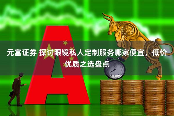 元富证券 探讨眼镜私人定制服务哪家便宜，低价优质之选盘点