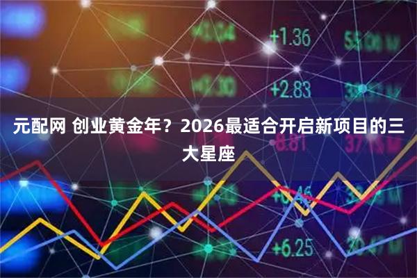 元配网 创业黄金年？2026最适合开启新项目的三大星座
