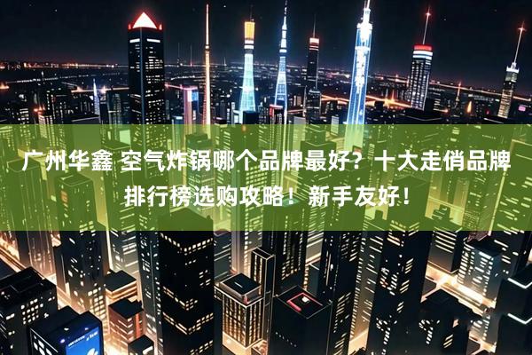 广州华鑫 空气炸锅哪个品牌最好？十大走俏品牌排行榜选购攻略！新手友好！