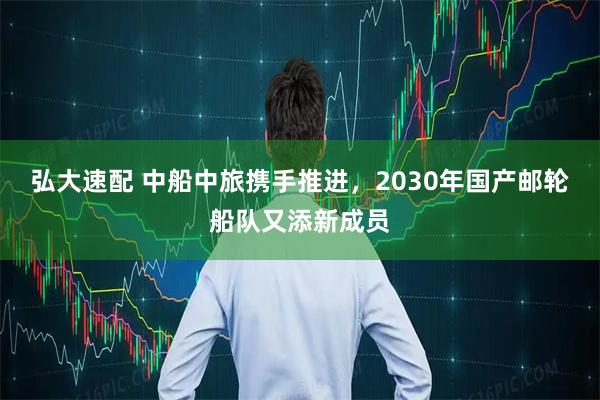 弘大速配 中船中旅携手推进,2030年国产邮轮船队又添新成员