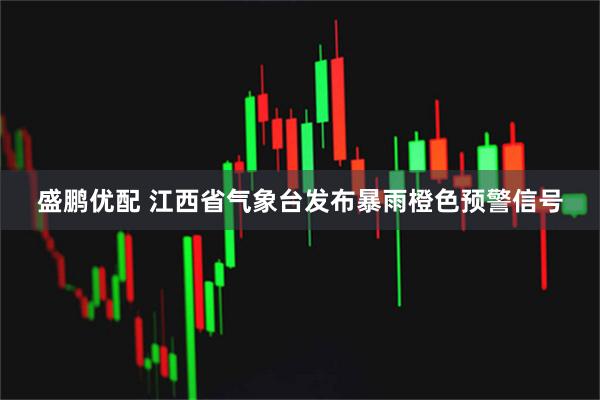 盛鹏优配 江西省气象台发布暴雨橙色预警信号