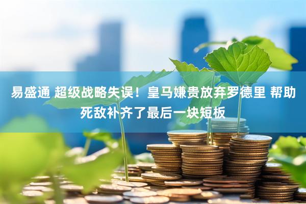 易盛通 超级战略失误！皇马嫌贵放弃罗德里 帮助死敌补齐了最后一块短板